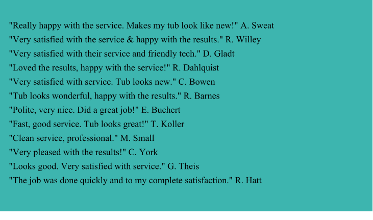 "Really happy with the service. Makes my tub look like new!" A. Sweat "Very satisfied with the service & happy with the results." R. Willey "Very satisfied with their service and friendly tech." D. Gladt "Loved the results, happy with the service!" R. Dahlquist "Very satisfied with service. Tub looks new." C. Bowen "Tub looks wonderful, happy with the results." R. Barnes "Polite, very nice. Did a great job!" E. Buchert "Fast, good service. Tub looks great!" T. Koller "Clean service, professional." M. Small "Very pleased with the results!" C. York "Looks good. Very satisfied with service." G. Theis "The job was done quickly and to my complete satisfaction." R. Hatt